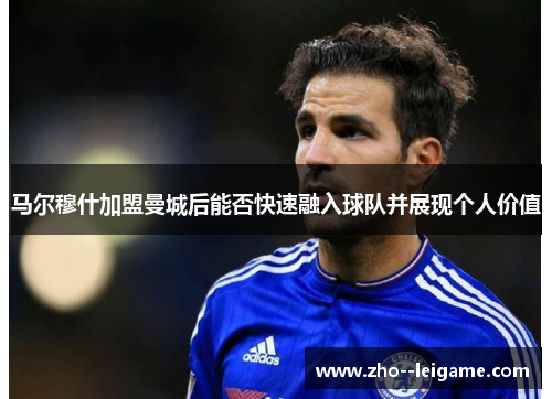 马尔穆什加盟曼城后能否快速融入球队并展现个人价值